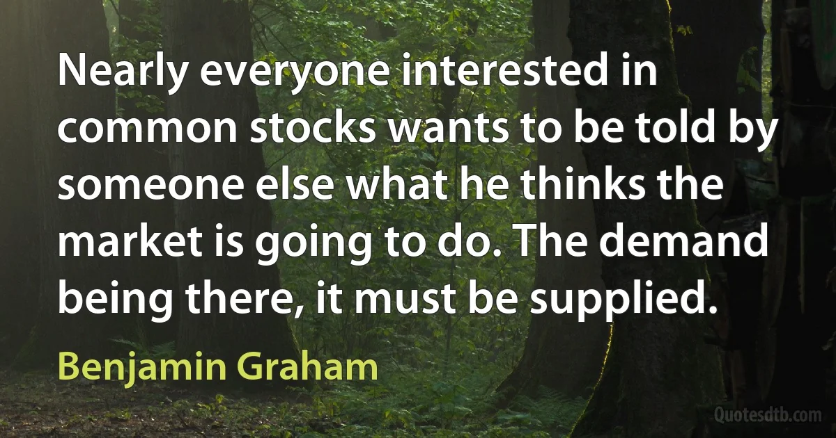 Nearly everyone interested in common stocks wants to be told by someone else what he thinks the market is going to do. The demand being there, it must be supplied. (Benjamin Graham)