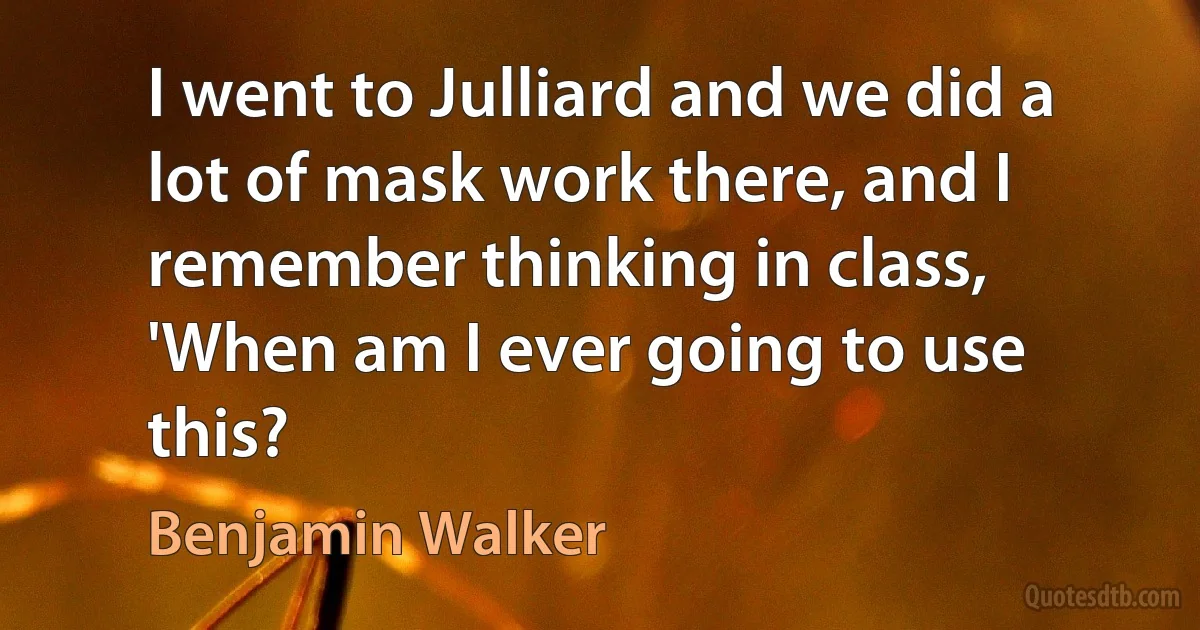 I went to Julliard and we did a lot of mask work there, and I remember thinking in class, 'When am I ever going to use this? (Benjamin Walker)