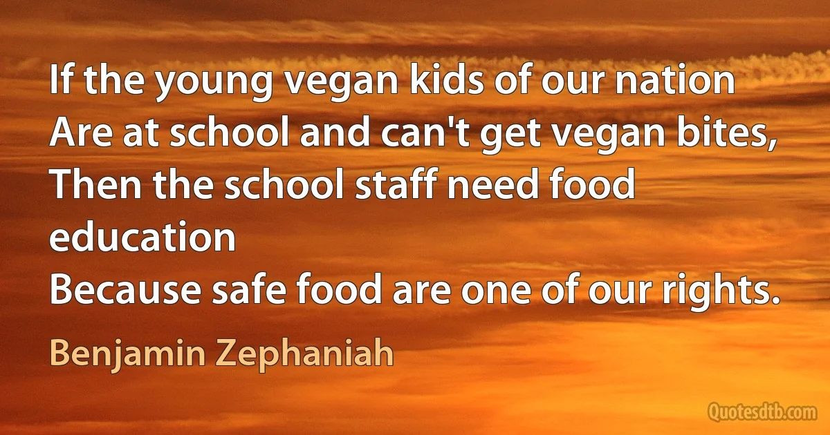 If the young vegan kids of our nation
Are at school and can't get vegan bites,
Then the school staff need food education
Because safe food are one of our rights. (Benjamin Zephaniah)