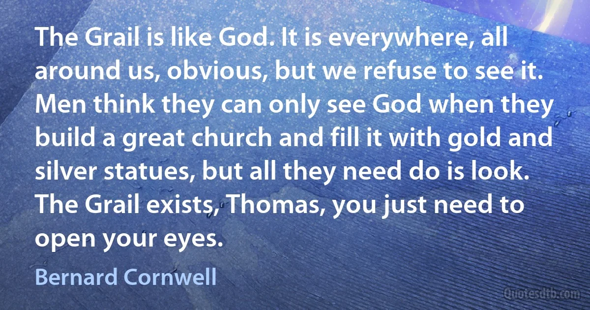 The Grail is like God. It is everywhere, all around us, obvious, but we refuse to see it. Men think they can only see God when they build a great church and fill it with gold and silver statues, but all they need do is look. The Grail exists, Thomas, you just need to open your eyes. (Bernard Cornwell)