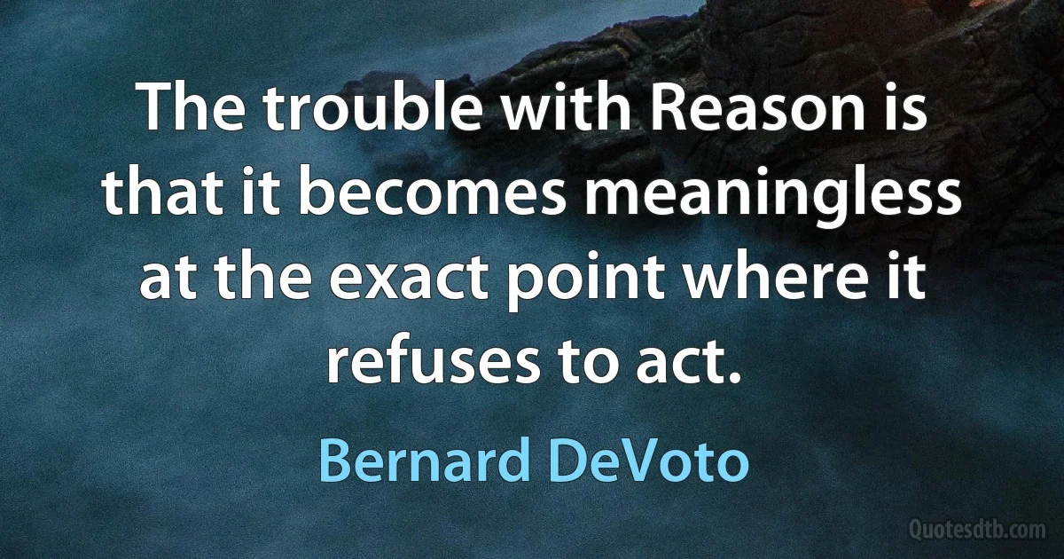 The trouble with Reason is that it becomes meaningless at the exact point where it refuses to act. (Bernard DeVoto)