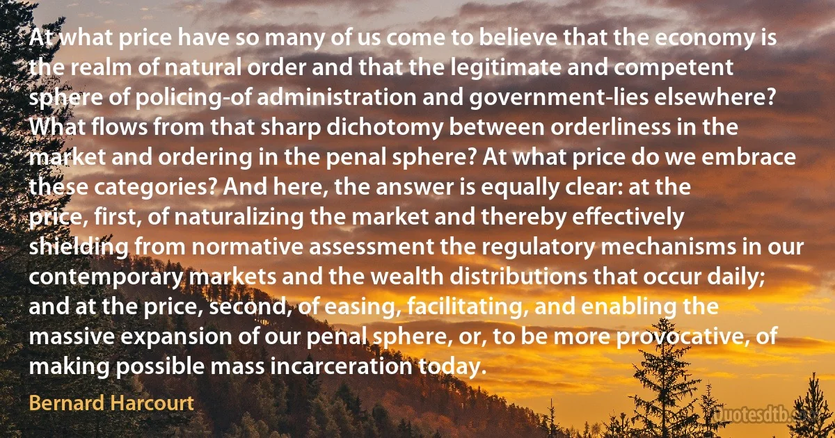 At what price have so many of us come to believe that the economy is the realm of natural order and that the legitimate and competent sphere of policing-of administration and government-lies elsewhere? What flows from that sharp dichotomy between orderliness in the market and ordering in the penal sphere? At what price do we embrace these categories? And here, the answer is equally clear: at the price, first, of naturalizing the market and thereby effectively shielding from normative assessment the regulatory mechanisms in our contemporary markets and the wealth distributions that occur daily; and at the price, second, of easing, facilitating, and enabling the massive expansion of our penal sphere, or, to be more provocative, of making possible mass incarceration today. (Bernard Harcourt)