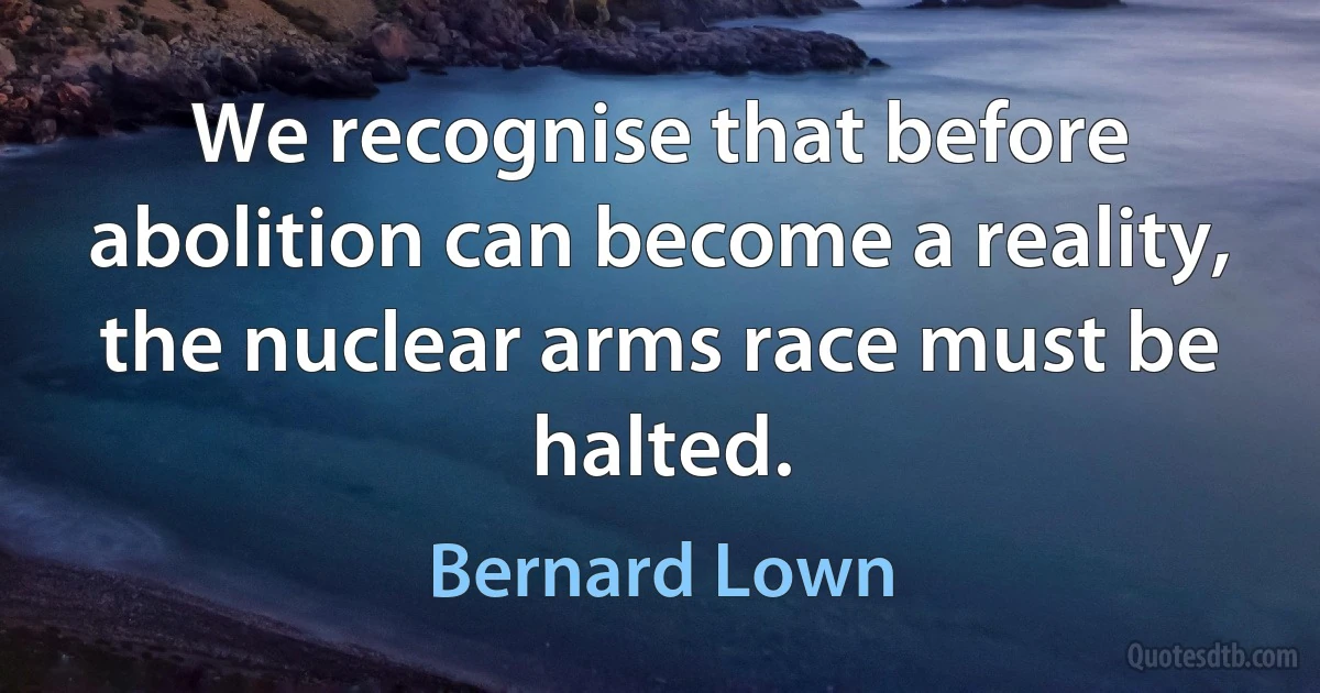 We recognise that before abolition can become a reality, the nuclear arms race must be halted. (Bernard Lown)