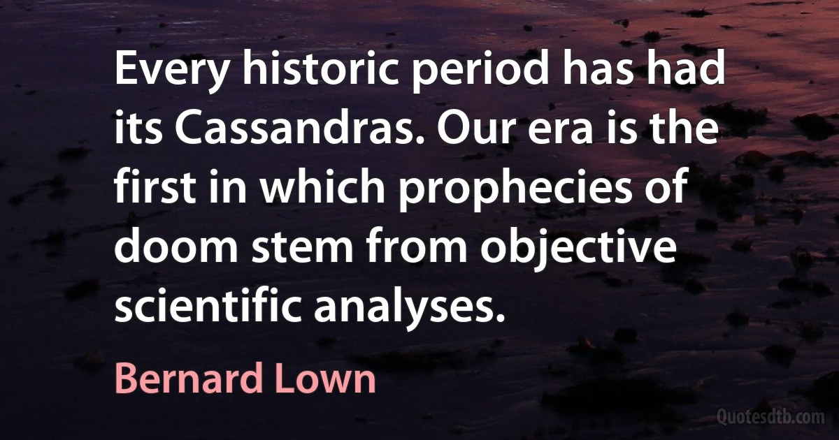 Every historic period has had its Cassandras. Our era is the first in which prophecies of doom stem from objective scientific analyses. (Bernard Lown)