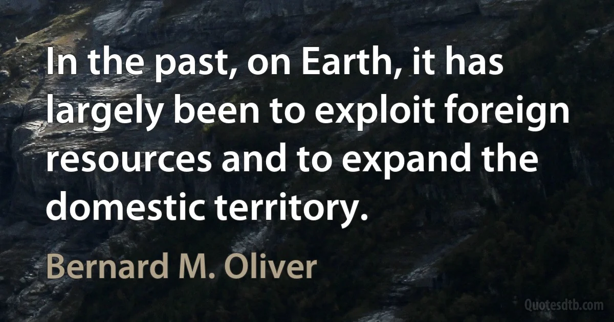 In the past, on Earth, it has largely been to exploit foreign resources and to expand the domestic territory. (Bernard M. Oliver)