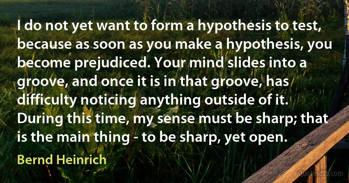 I do not yet want to form a hypothesis to test, because as soon as you make a hypothesis, you become prejudiced. Your mind slides into a groove, and once it is in that groove, has difficulty noticing anything outside of it. During this time, my sense must be sharp; that is the main thing - to be sharp, yet open. (Bernd Heinrich)