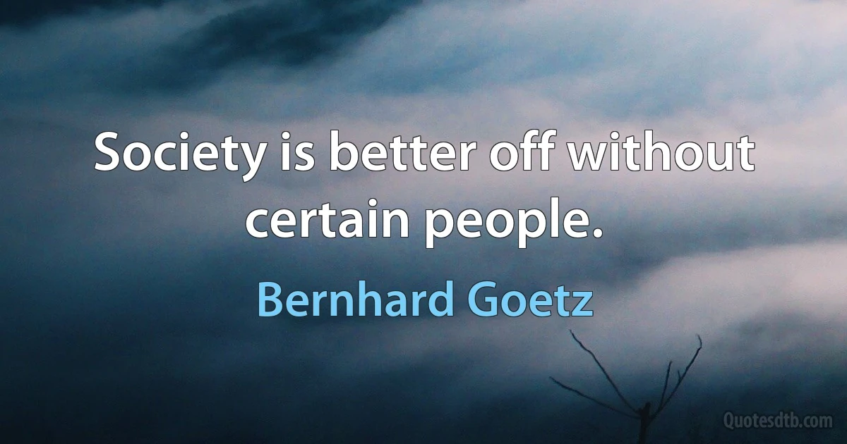 Society is better off without certain people. (Bernhard Goetz)