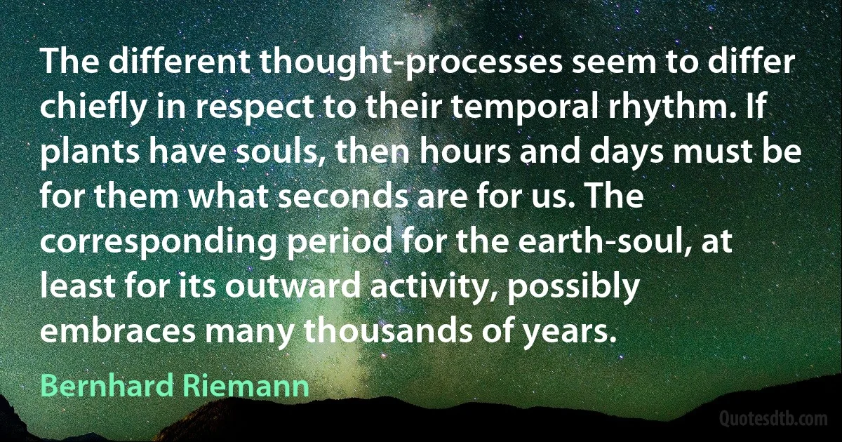 The different thought-processes seem to differ chiefly in respect to their temporal rhythm. If plants have souls, then hours and days must be for them what seconds are for us. The corresponding period for the earth-soul, at least for its outward activity, possibly embraces many thousands of years. (Bernhard Riemann)