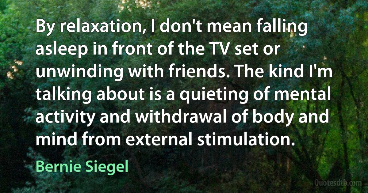 By relaxation, I don't mean falling asleep in front of the TV set or unwinding with friends. The kind I'm talking about is a quieting of mental activity and withdrawal of body and mind from external stimulation. (Bernie Siegel)