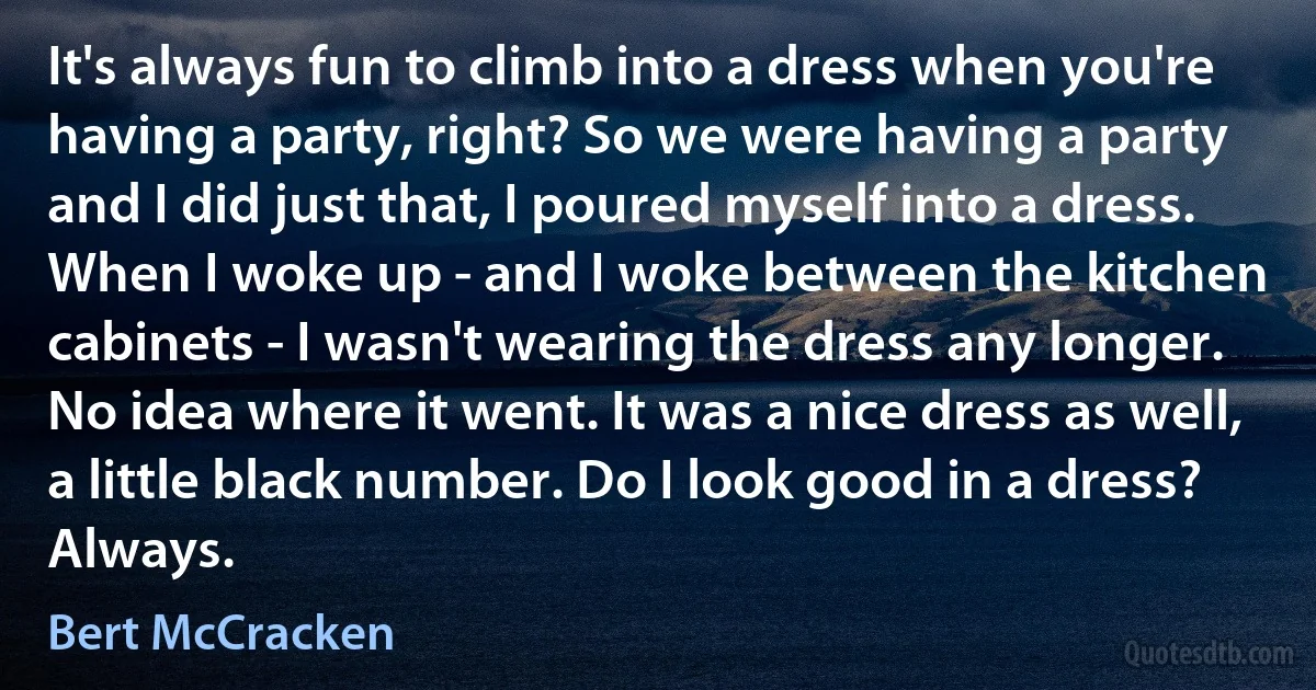 It's always fun to climb into a dress when you're having a party, right? So we were having a party and I did just that, I poured myself into a dress. When I woke up - and I woke between the kitchen cabinets - I wasn't wearing the dress any longer. No idea where it went. It was a nice dress as well, a little black number. Do I look good in a dress? Always. (Bert McCracken)