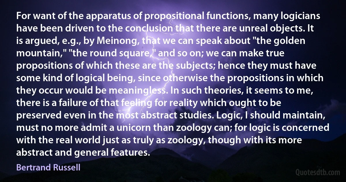 For want of the apparatus of propositional functions, many logicians have been driven to the conclusion that there are unreal objects. It is argued, e.g., by Meinong, that we can speak about "the golden mountain," "the round square," and so on; we can make true propositions of which these are the subjects; hence they must have some kind of logical being, since otherwise the propositions in which they occur would be meaningless. In such theories, it seems to me, there is a failure of that feeling for reality which ought to be preserved even in the most abstract studies. Logic, I should maintain, must no more admit a unicorn than zoology can; for logic is concerned with the real world just as truly as zoology, though with its more abstract and general features. (Bertrand Russell)