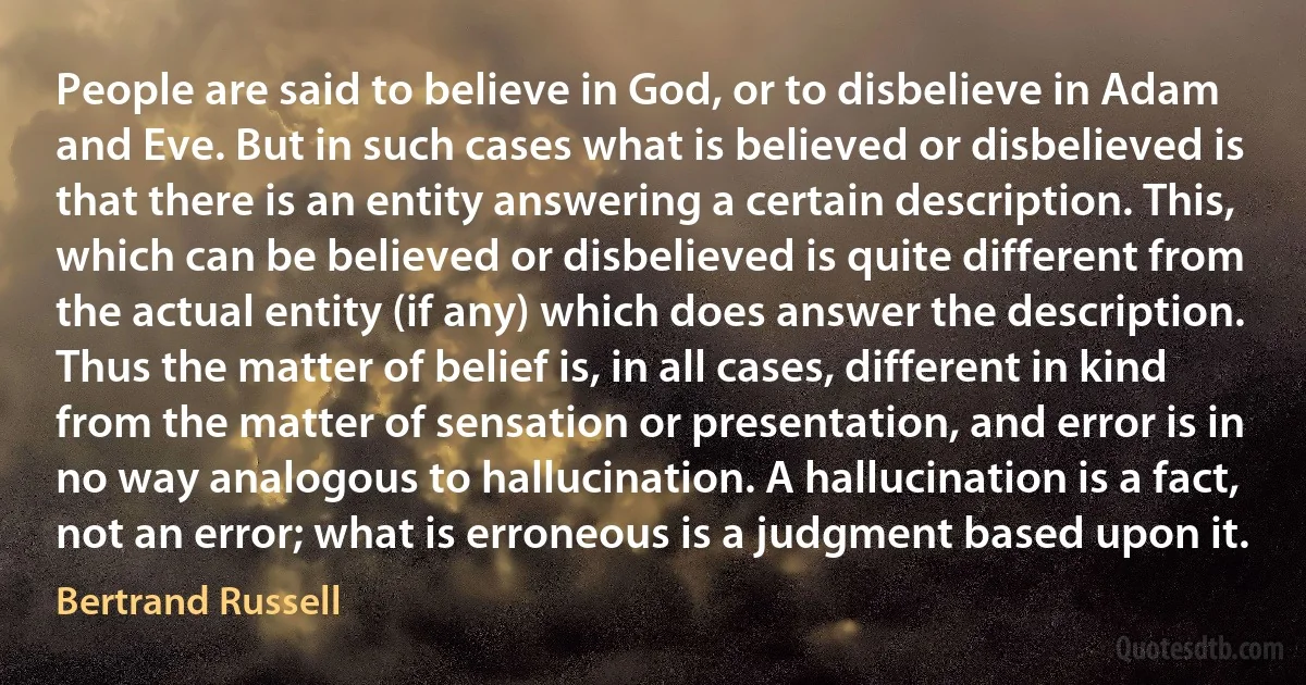 People are said to believe in God, or to disbelieve in Adam and Eve. But in such cases what is believed or disbelieved is that there is an entity answering a certain description. This, which can be believed or disbelieved is quite different from the actual entity (if any) which does answer the description. Thus the matter of belief is, in all cases, different in kind from the matter of sensation or presentation, and error is in no way analogous to hallucination. A hallucination is a fact, not an error; what is erroneous is a judgment based upon it. (Bertrand Russell)