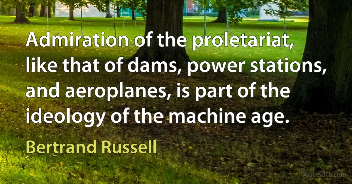 Admiration of the proletariat, like that of dams, power stations, and aeroplanes, is part of the ideology of the machine age. (Bertrand Russell)