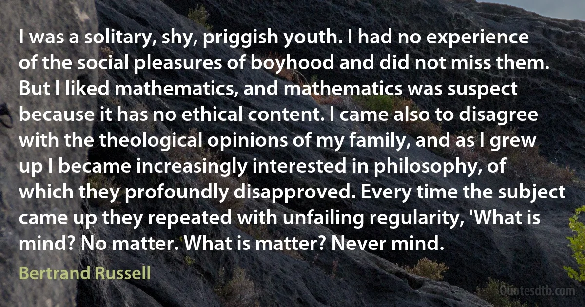 I was a solitary, shy, priggish youth. I had no experience of the social pleasures of boyhood and did not miss them. But I liked mathematics, and mathematics was suspect because it has no ethical content. I came also to disagree with the theological opinions of my family, and as I grew up I became increasingly interested in philosophy, of which they profoundly disapproved. Every time the subject came up they repeated with unfailing regularity, 'What is mind? No matter. What is matter? Never mind. (Bertrand Russell)