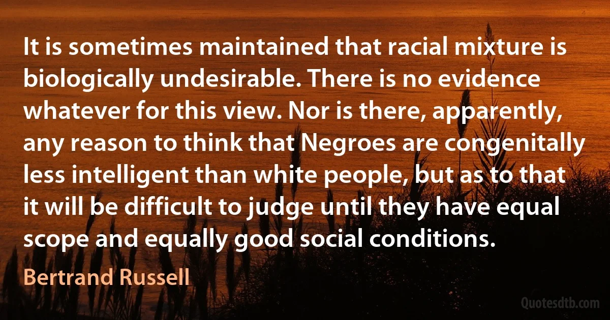 It is sometimes maintained that racial mixture is biologically undesirable. There is no evidence whatever for this view. Nor is there, apparently, any reason to think that Negroes are congenitally less intelligent than white people, but as to that it will be difficult to judge until they have equal scope and equally good social conditions. (Bertrand Russell)