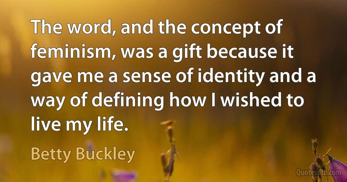 The word, and the concept of feminism, was a gift because it gave me a sense of identity and a way of defining how I wished to live my life. (Betty Buckley)