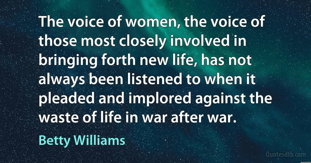 The voice of women, the voice of those most closely involved in bringing forth new life, has not always been listened to when it pleaded and implored against the waste of life in war after war. (Betty Williams)