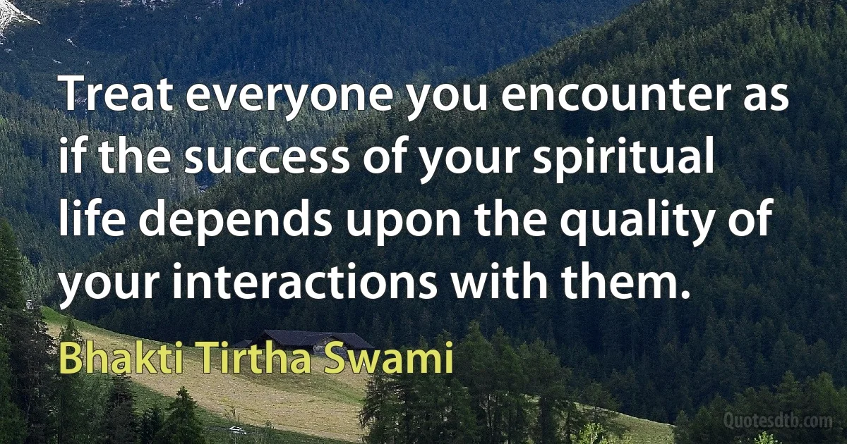 Treat everyone you encounter as if the success of your spiritual life depends upon the quality of your interactions with them. (Bhakti Tirtha Swami)