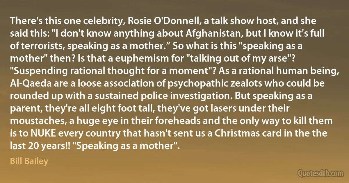 There's this one celebrity, Rosie O'Donnell, a talk show host, and she said this: "I don't know anything about Afghanistan, but I know it's full of terrorists, speaking as a mother.” So what is this "speaking as a mother" then? Is that a euphemism for "talking out of my arse"? "Suspending rational thought for a moment"? As a rational human being, Al-Qaeda are a loose association of psychopathic zealots who could be rounded up with a sustained police investigation. But speaking as a parent, they're all eight foot tall, they've got lasers under their moustaches, a huge eye in their foreheads and the only way to kill them is to NUKE every country that hasn't sent us a Christmas card in the the last 20 years!! "Speaking as a mother". (Bill Bailey)