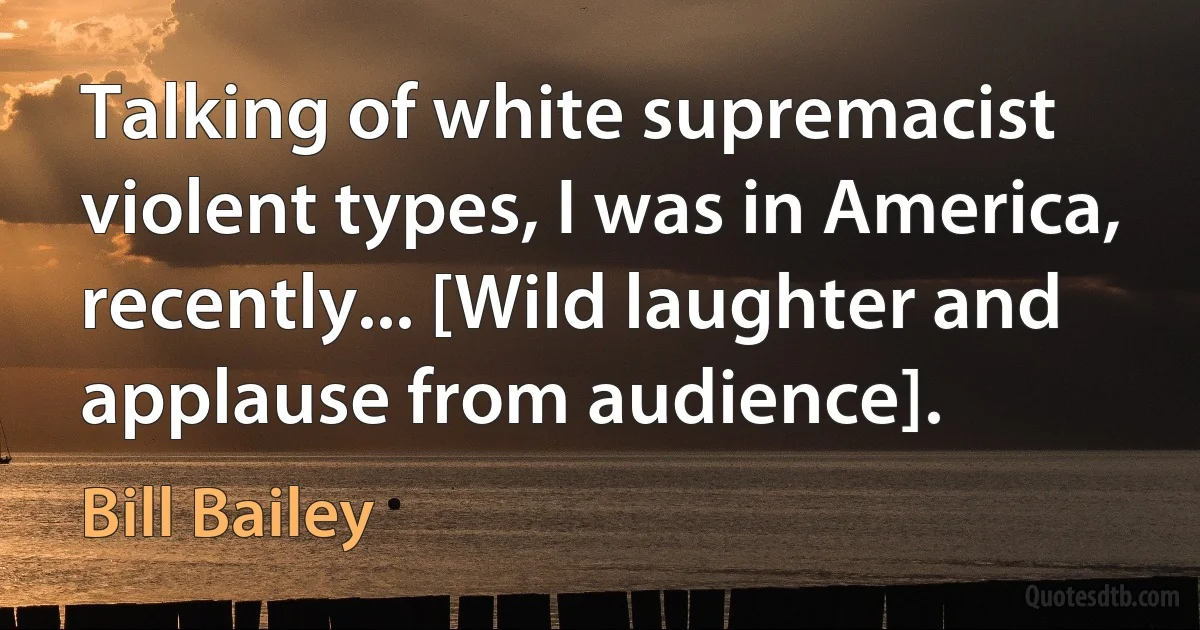 Talking of white supremacist violent types, I was in America, recently... [Wild laughter and applause from audience]. (Bill Bailey)