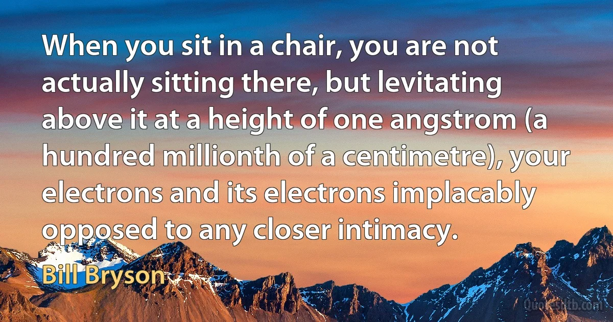 When you sit in a chair, you are not actually sitting there, but levitating above it at a height of one angstrom (a hundred millionth of a centimetre), your electrons and its electrons implacably opposed to any closer intimacy. (Bill Bryson)