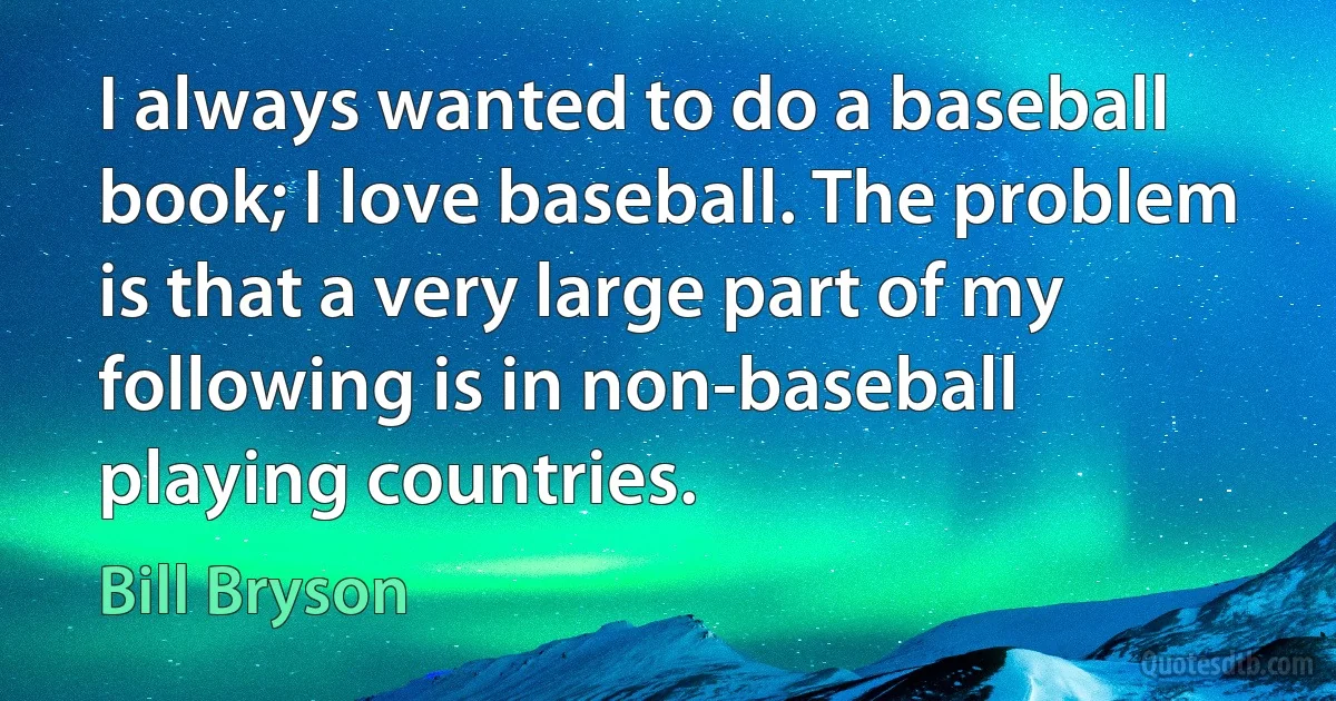 I always wanted to do a baseball book; I love baseball. The problem is that a very large part of my following is in non-baseball playing countries. (Bill Bryson)