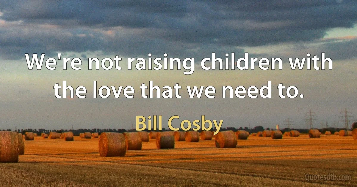 We're not raising children with the love that we need to. (Bill Cosby)