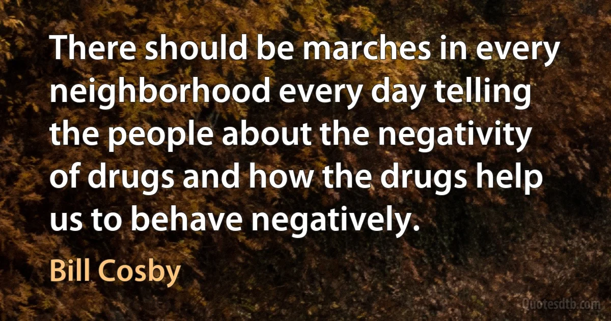 There should be marches in every neighborhood every day telling the people about the negativity of drugs and how the drugs help us to behave negatively. (Bill Cosby)