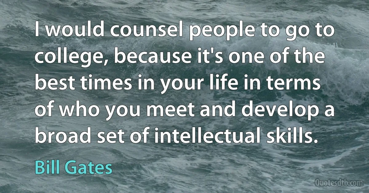 I would counsel people to go to college, because it's one of the best times in your life in terms of who you meet and develop a broad set of intellectual skills. (Bill Gates)