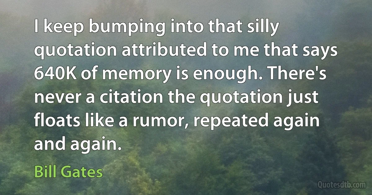 I keep bumping into that silly quotation attributed to me that says 640K of memory is enough. There's never a citation the quotation just floats like a rumor, repeated again and again. (Bill Gates)