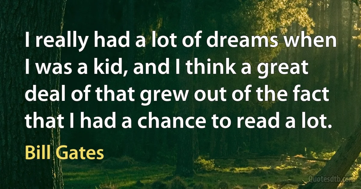 I really had a lot of dreams when I was a kid, and I think a great deal of that grew out of the fact that I had a chance to read a lot. (Bill Gates)