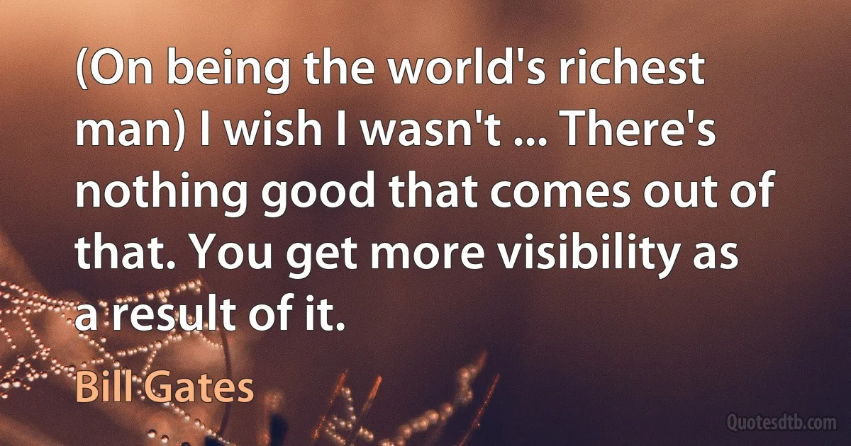 (On being the world's richest man) I wish I wasn't ... There's nothing good that comes out of that. You get more visibility as a result of it. (Bill Gates)