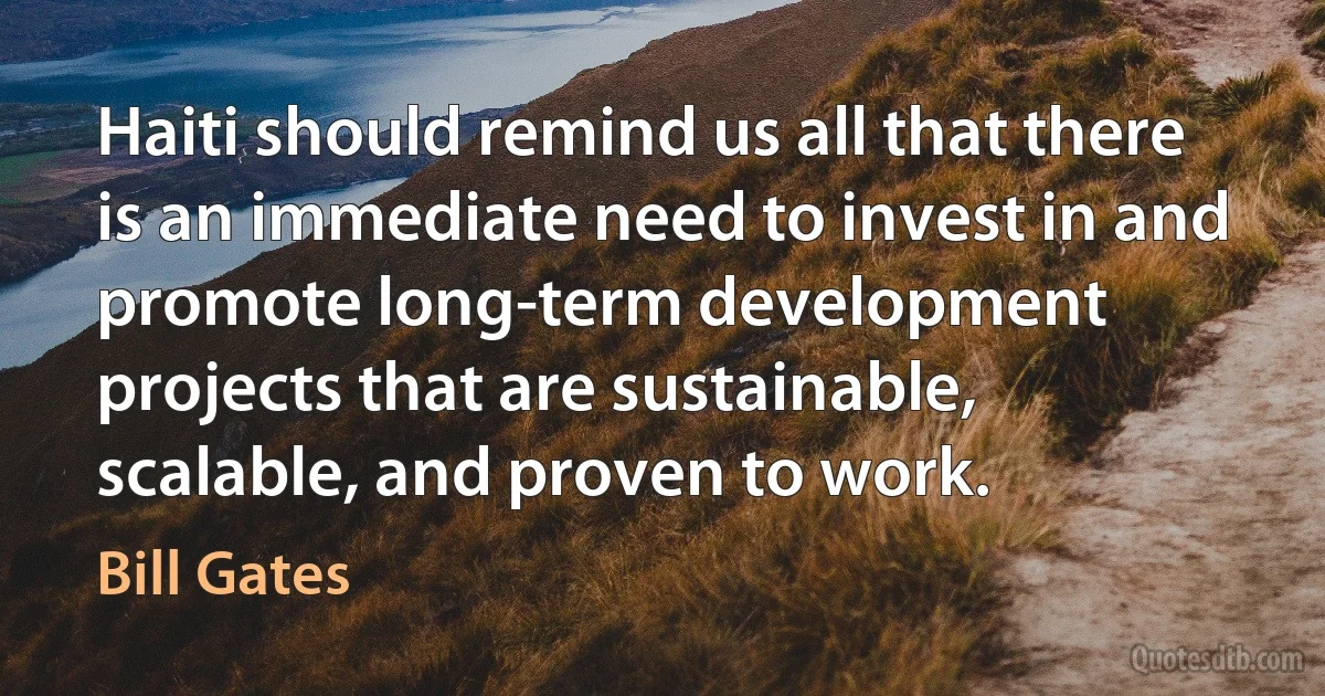 Haiti should remind us all that there is an immediate need to invest in and promote long-term development projects that are sustainable, scalable, and proven to work. (Bill Gates)