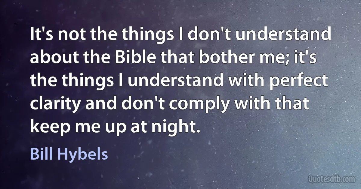 It's not the things I don't understand about the Bible that bother me; it's the things I understand with perfect clarity and don't comply with that keep me up at night. (Bill Hybels)