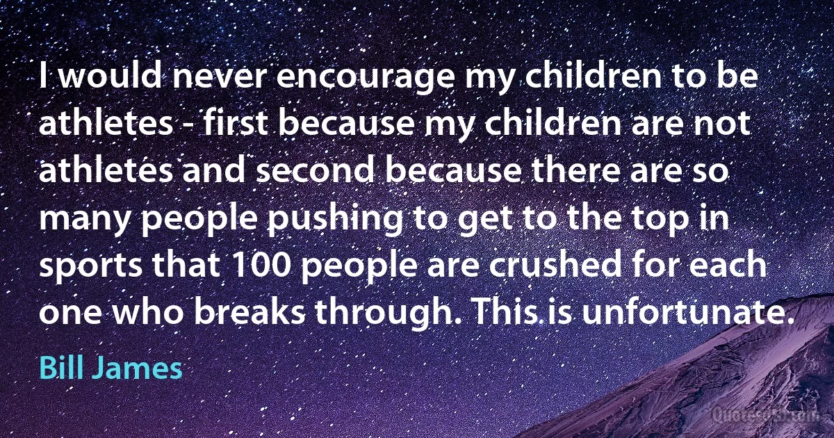 I would never encourage my children to be athletes - first because my children are not athletes and second because there are so many people pushing to get to the top in sports that 100 people are crushed for each one who breaks through. This is unfortunate. (Bill James)