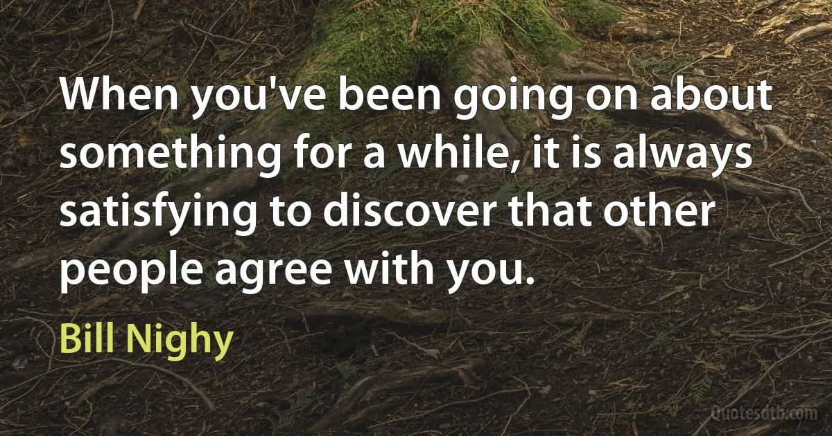 When you've been going on about something for a while, it is always satisfying to discover that other people agree with you. (Bill Nighy)