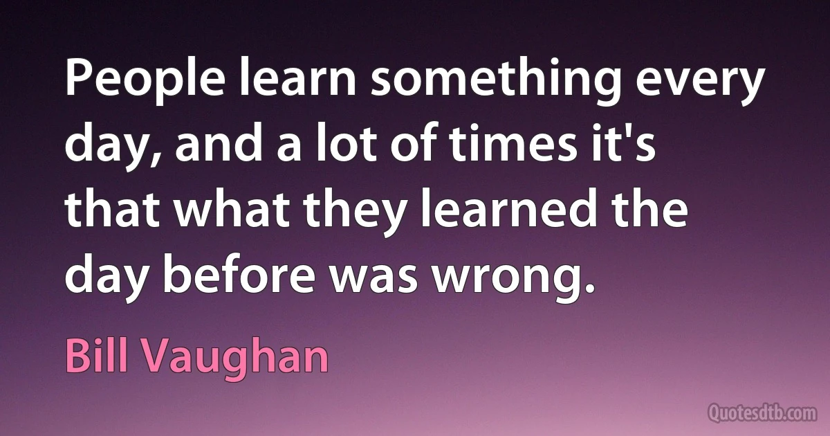 People learn something every day, and a lot of times it's that what they learned the day before was wrong. (Bill Vaughan)