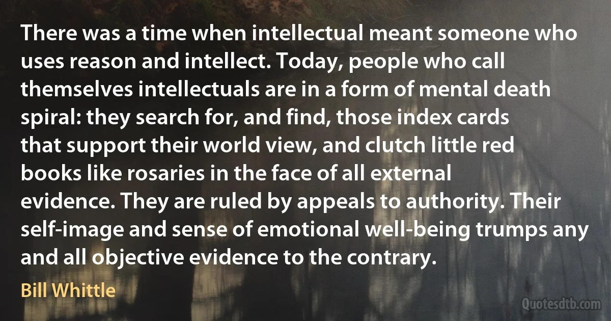 There was a time when intellectual meant someone who uses reason and intellect. Today, people who call themselves intellectuals are in a form of mental death spiral: they search for, and find, those index cards that support their world view, and clutch little red books like rosaries in the face of all external evidence. They are ruled by appeals to authority. Their self-image and sense of emotional well-being trumps any and all objective evidence to the contrary. (Bill Whittle)