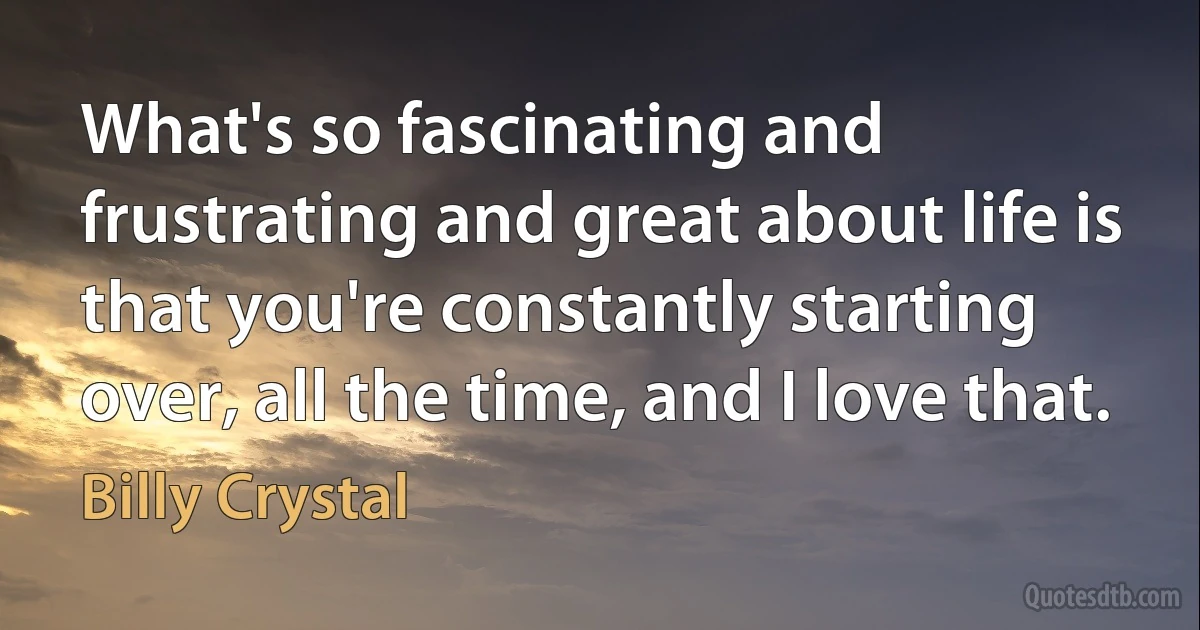 What's so fascinating and frustrating and great about life is that you're constantly starting over, all the time, and I love that. (Billy Crystal)