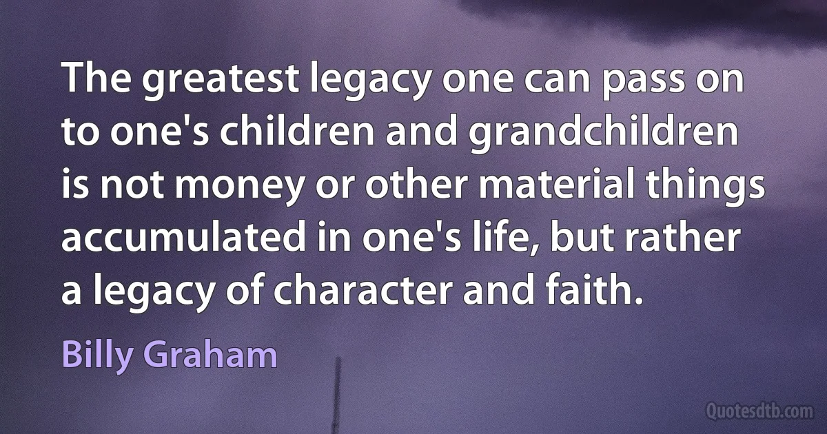 The greatest legacy one can pass on to one's children and grandchildren is not money or other material things accumulated in one's life, but rather a legacy of character and faith. (Billy Graham)