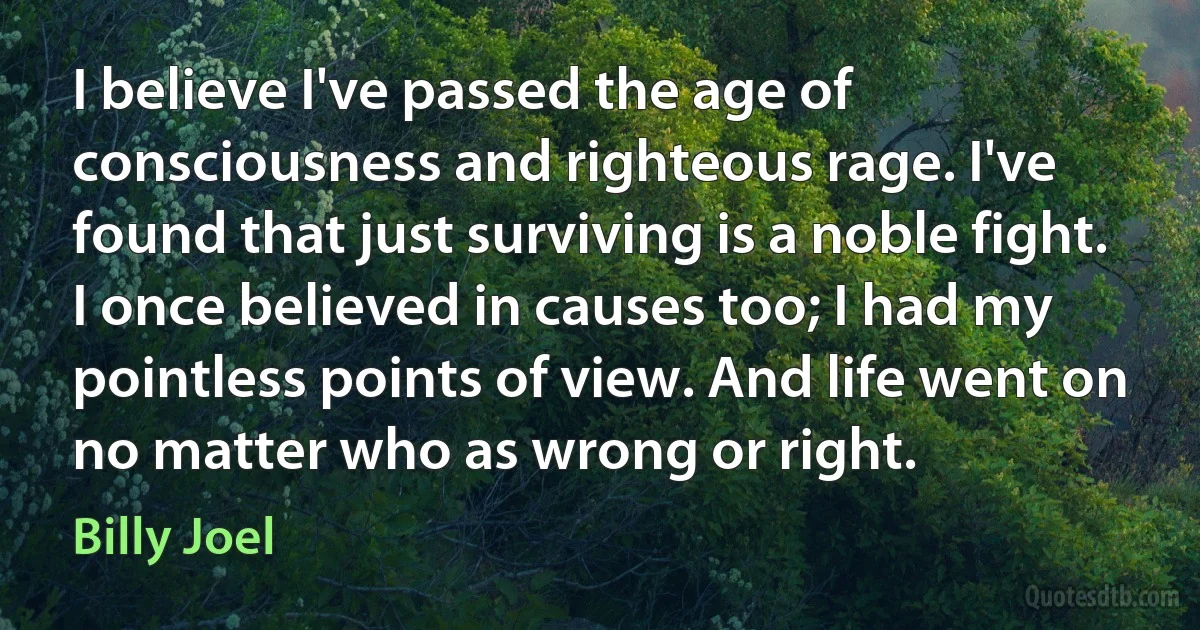 I believe I've passed the age of consciousness and righteous rage. I've found that just surviving is a noble fight. I once believed in causes too; I had my pointless points of view. And life went on no matter who as wrong or right. (Billy Joel)