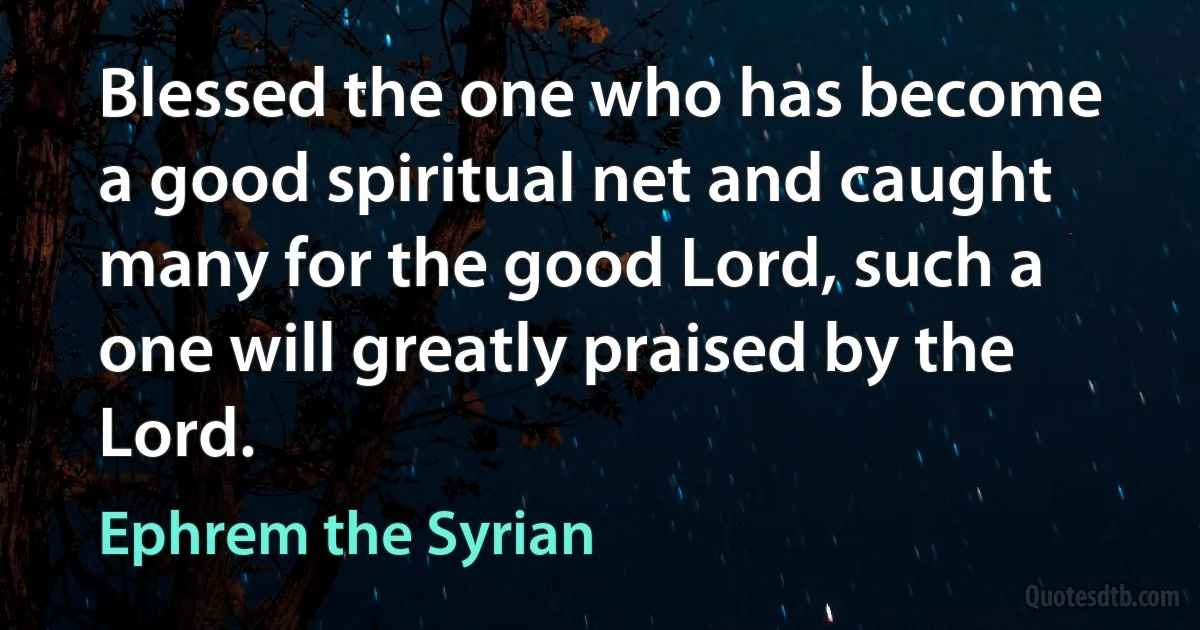 Blessed the one who has become a good spiritual net and caught many for the good Lord, such a one will greatly praised by the Lord. (Ephrem the Syrian)