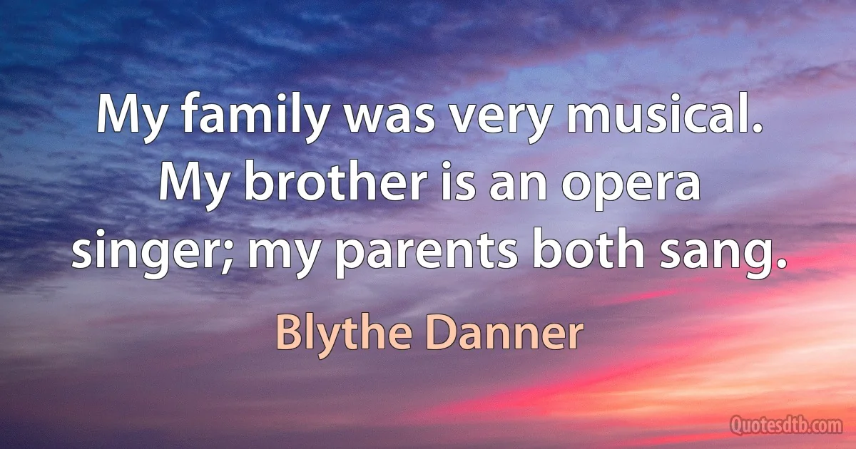 My family was very musical. My brother is an opera singer; my parents both sang. (Blythe Danner)