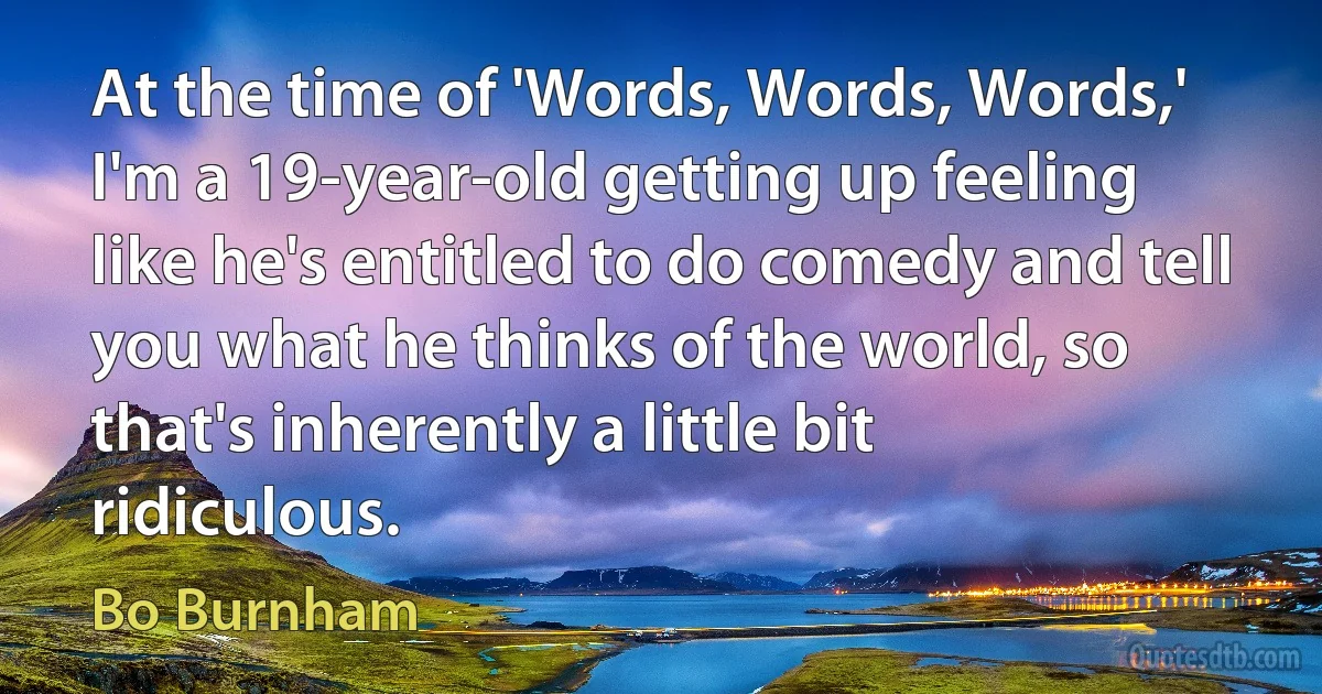 At the time of 'Words, Words, Words,' I'm a 19-year-old getting up feeling like he's entitled to do comedy and tell you what he thinks of the world, so that's inherently a little bit ridiculous. (Bo Burnham)