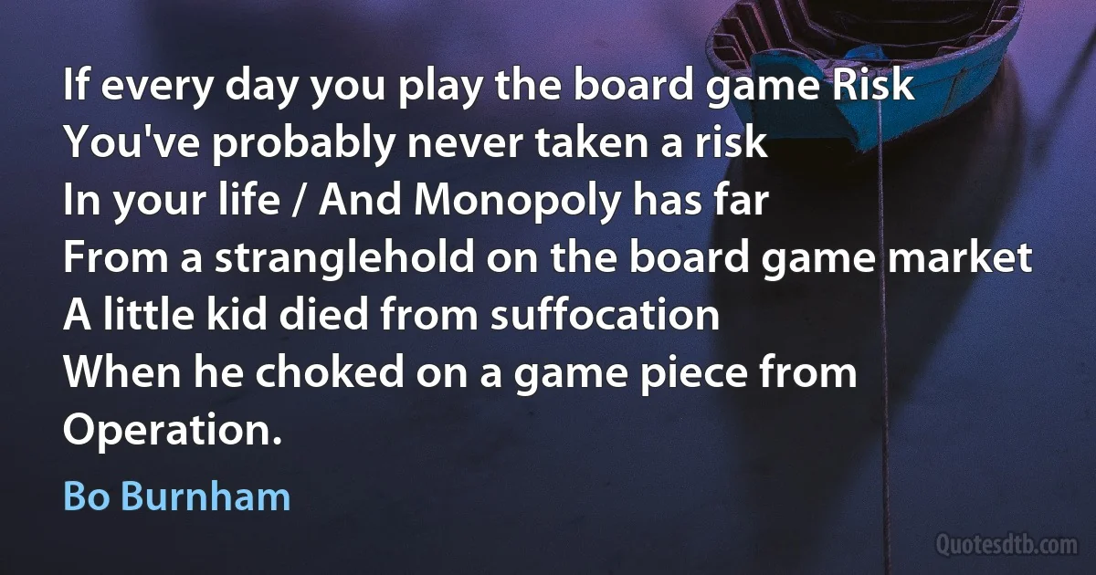 If every day you play the board game Risk
You've probably never taken a risk
In your life / And Monopoly has far
From a stranglehold on the board game market
A little kid died from suffocation
When he choked on a game piece from Operation. (Bo Burnham)