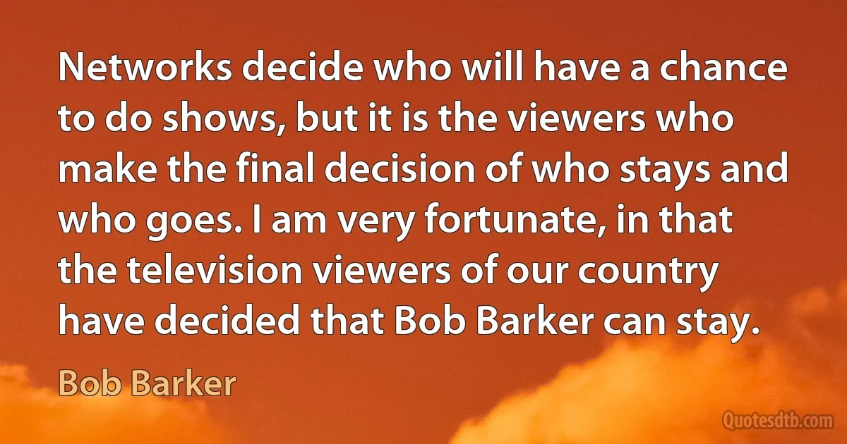 Networks decide who will have a chance to do shows, but it is the viewers who make the final decision of who stays and who goes. I am very fortunate, in that the television viewers of our country have decided that Bob Barker can stay. (Bob Barker)