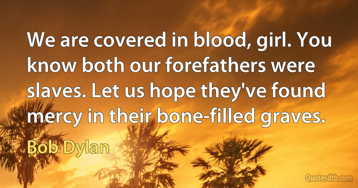 We are covered in blood, girl. You know both our forefathers were slaves. Let us hope they've found mercy in their bone-filled graves. (Bob Dylan)