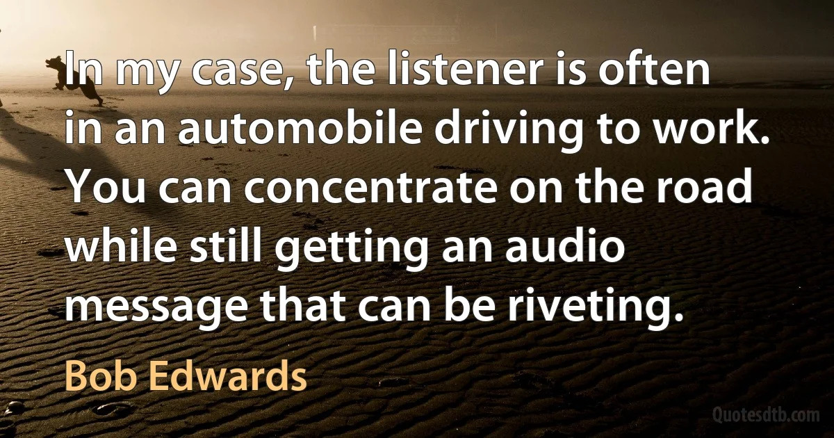 In my case, the listener is often in an automobile driving to work. You can concentrate on the road while still getting an audio message that can be riveting. (Bob Edwards)