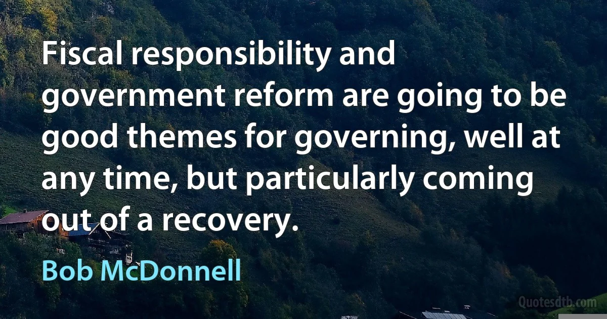 Fiscal responsibility and government reform are going to be good themes for governing, well at any time, but particularly coming out of a recovery. (Bob McDonnell)