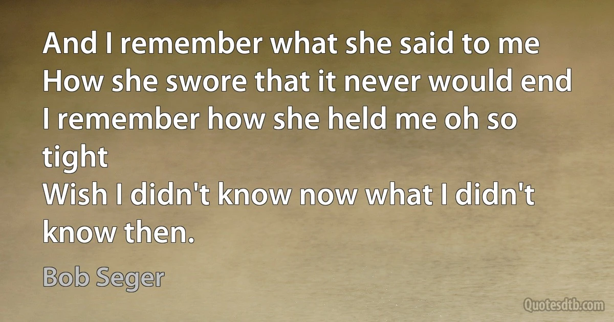 And I remember what she said to me
How she swore that it never would end
I remember how she held me oh so tight
Wish I didn't know now what I didn't know then. (Bob Seger)